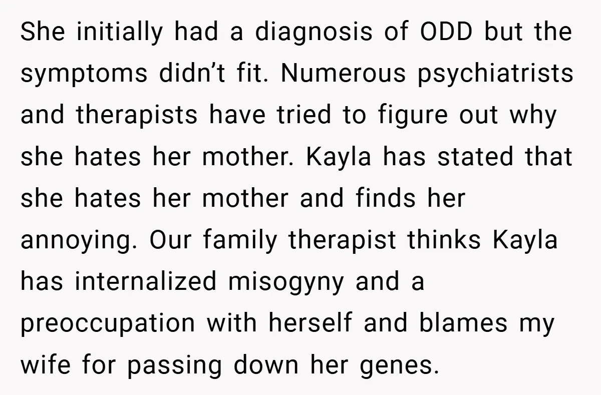 Husband Shocks Family After Revealing His Daughter Traumatizes His Wife She initially had a diagnosis of ODD but the symptoms didn’t fit. Numerous psychiatrists and therapists have tried to figure out why she hates her mother. Kayla has stated that...
