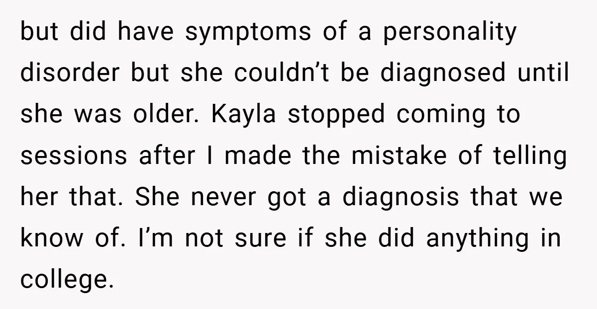 Husband Shocks Family After Revealing His Daughter Traumatizes His Wife but did have symptoms of a personality disorder but she couldn’t be diagnosed until she was older. Kayla stopped coming to sessions after I made the mistake of telling her...