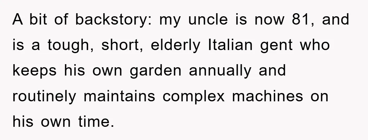 A bit of backstory: my uncle is now 81, and is a tough, short, elderly Italian gent who keeps his own garden annually and routinely maintains complex machines on his...