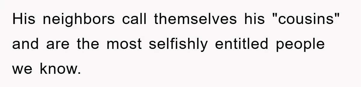 His neighbors call themselves his "cousins" and are the most selfishly entitled people we know.