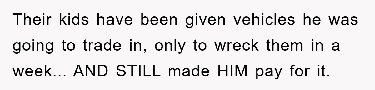 Their kids have been given vehicles he was going to trade in, only to wreck them in a week... AND STILL made HIM pay for it.