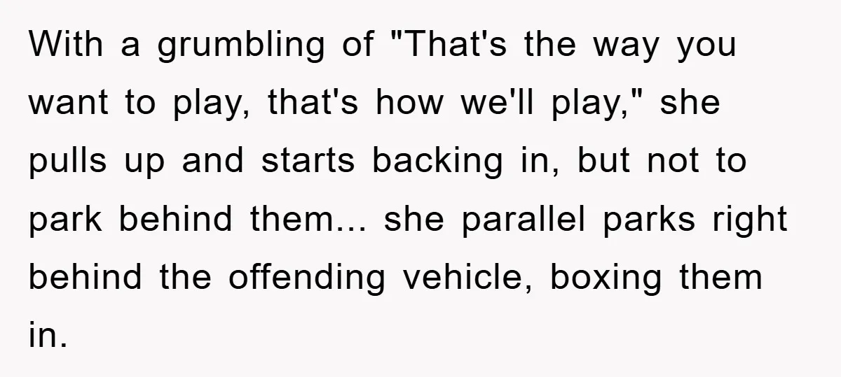 With a grumbling of "That's the way you want to play, that's how we'll play," she pulls up and starts backing in, but not to park behind them... she parallel...