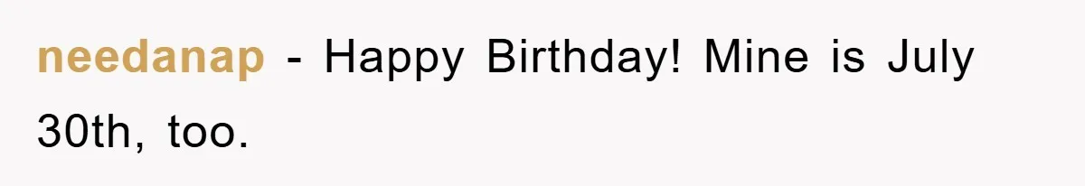 needanap − Happy Birthday! Mine is July 30th, too.