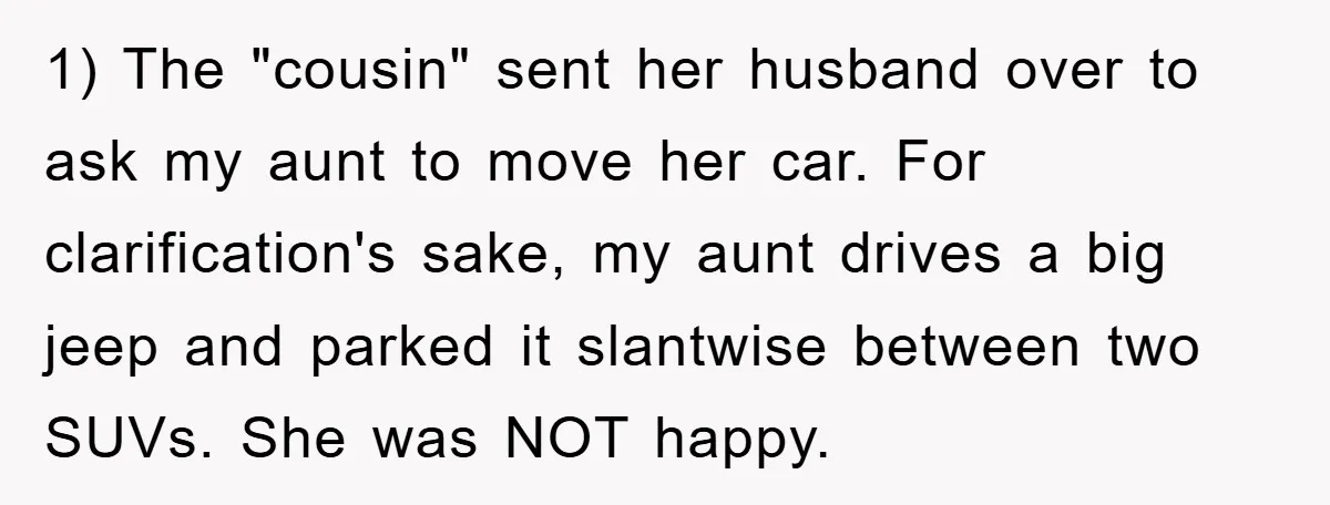 1) The "cousin" sent her husband over to ask my aunt to move her car. For clarification's sake, my aunt drives a big jeep and parked it slantwise between two...