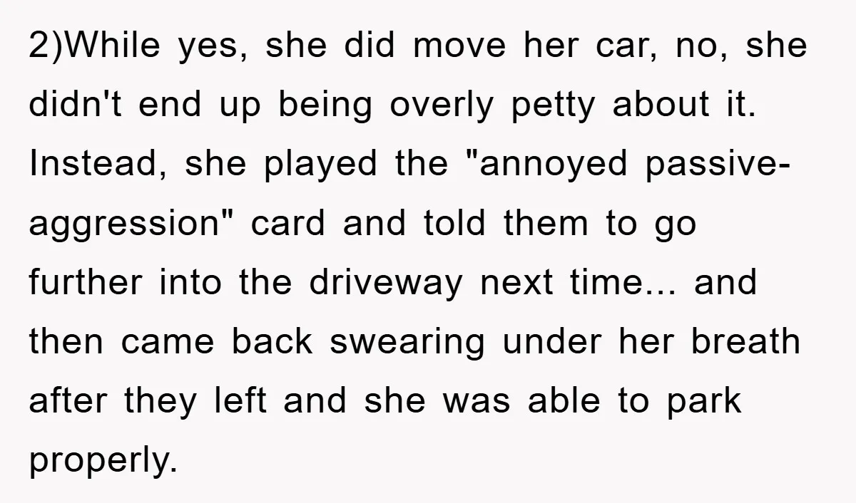 2)While yes, she did move her car, no, she didn't end up being overly petty about it. Instead, she played the "annoyed passive-aggression" card and told them to go further...