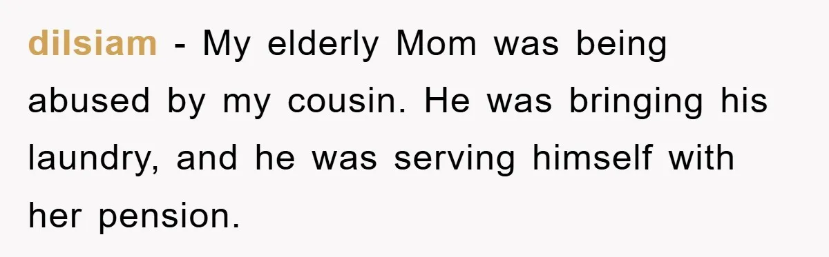 dilsiam − My elderly Mom was being abused by my cousin. He was bringing his laundry, and he was serving himself with her pension.