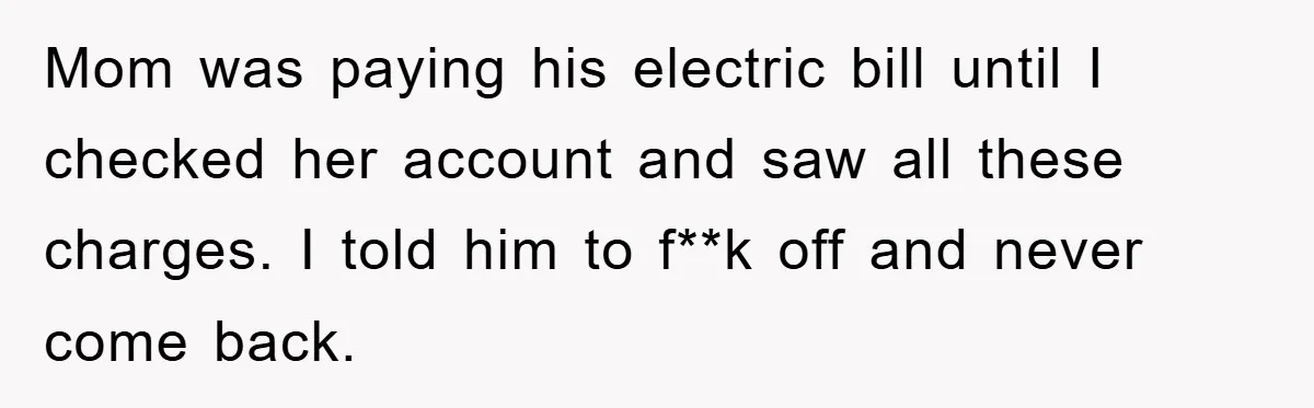Mom was paying his electric bill until I checked her account and saw all these charges. I told him to f**k off and never come back.