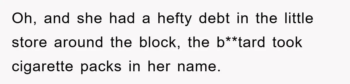 Oh, and she had a hefty debt in the little store around the block, the b**tard took cigarette packs in her name.