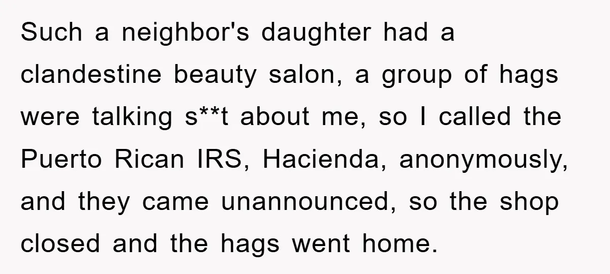 Such a neighbor's daughter had a clandestine beauty salon, a group of hags were talking s**t about me, so I called the Puerto Rican IRS, Hacienda, anonymously, and they came...