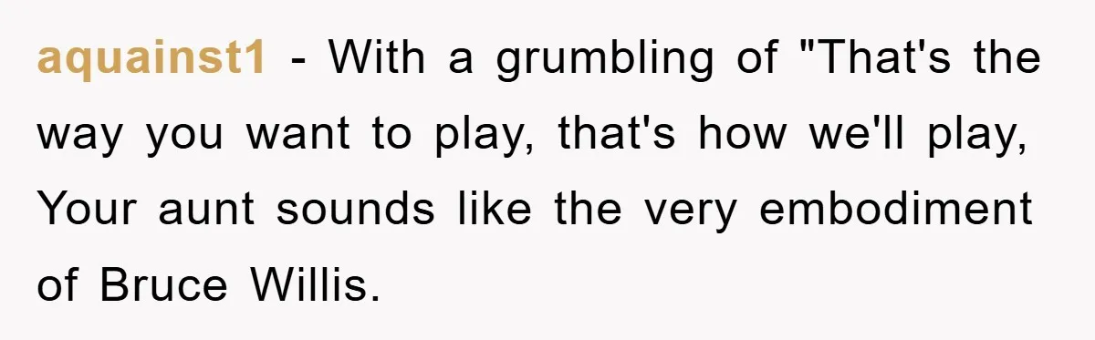 aquainst1 − With a grumbling of "That's the way you want to play, that's how we'll play, Your aunt sounds like the very embodiment of Bruce Willis.