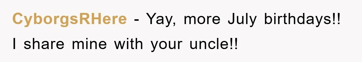 CyborgsRHere − Yay, more July birthdays!! I share mine with your uncle!!