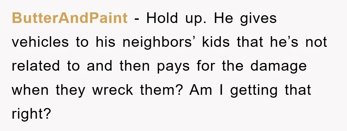 ButterAndPaint − Hold up. He gives vehicles to his neighbors’ kids that he’s not related to and then pays for the damage when they wreck them? Am I getting that...