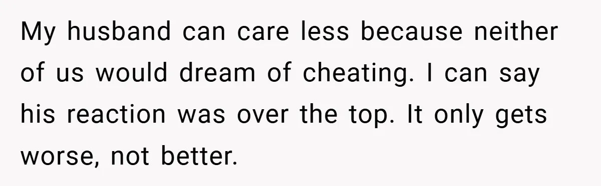 Husband Demands Divorce Over Facebook Chat - Wife Shocks Him by Filing Immediately My husband can care less because neither of us would dream of cheating. I can say his reaction was over the top. It only gets worse, not better.