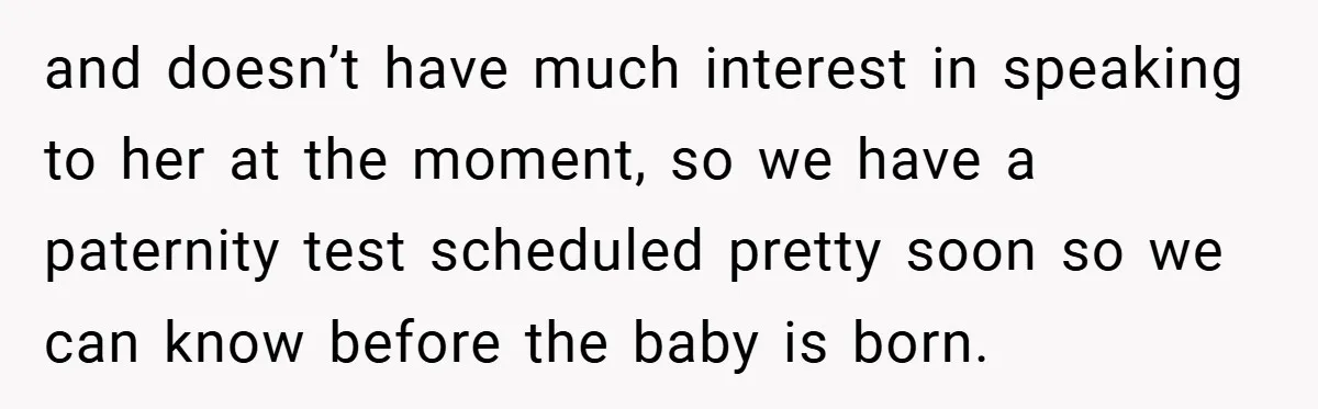 and doesn’t have much interest in speaking to her at the moment, so we have a paternity test scheduled pretty soon so we can know before the baby is born.