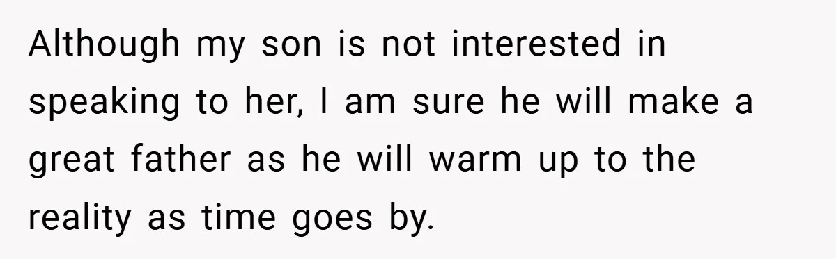 Although my son is not interested in speaking to her, I am sure he will make a great father as he will warm up to the reality as time goes...