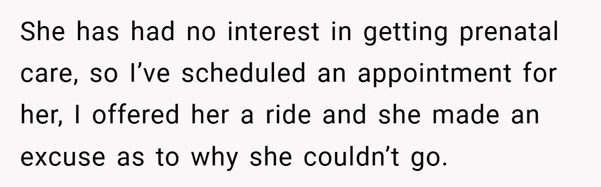 She has had no interest in getting prenatal care, so I’ve scheduled an appointment for her, I offered her a ride and she made an excuse as to why she...