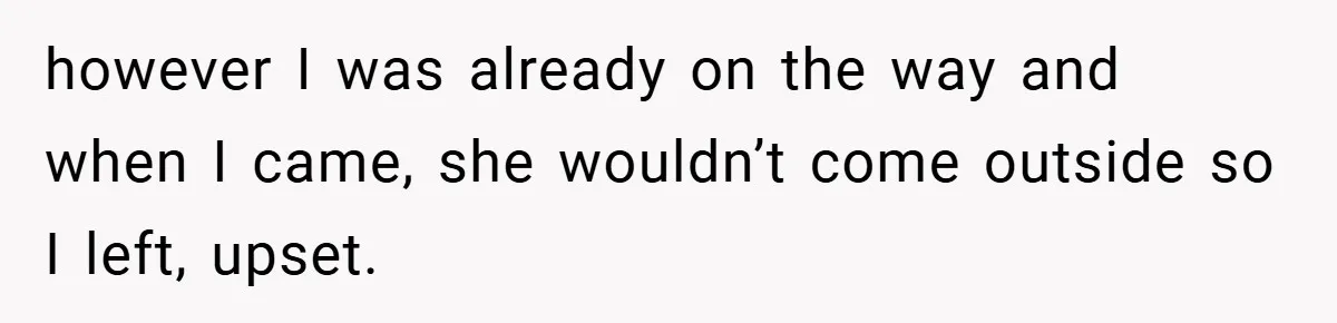 however I was already on the way and when I came, she wouldn’t come outside so I left, upset.