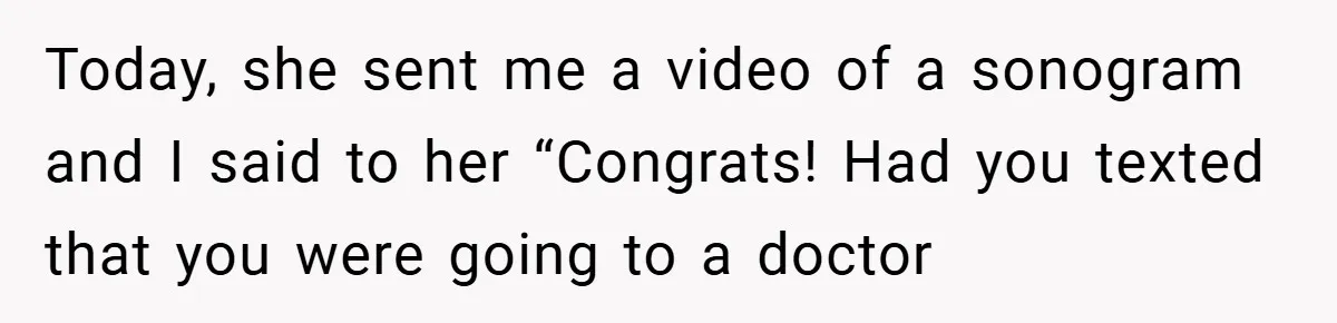 Today, she sent me a video of a sonogram and I said to her “Congrats! Had you texted that you were going to a doctor