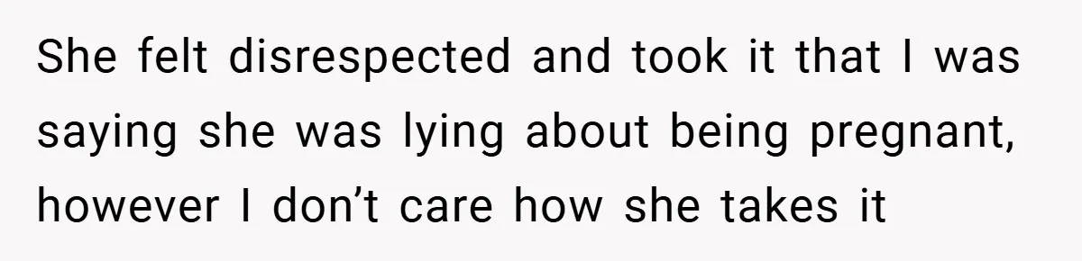 She felt disrespected and took it that I was saying she was lying about being pregnant, however I don’t care how she takes it