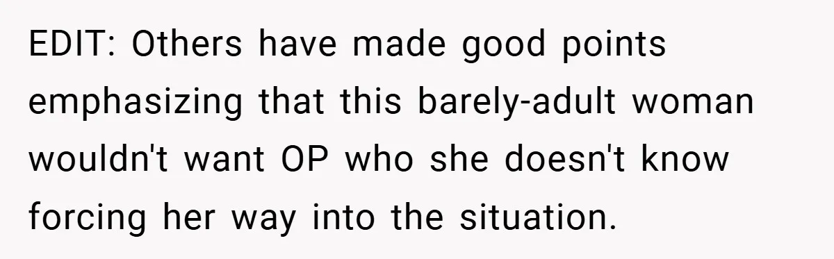 EDIT: Others have made good points emphasizing that this barely-adult woman wouldn't want OP who she doesn't know forcing her way into the situation.