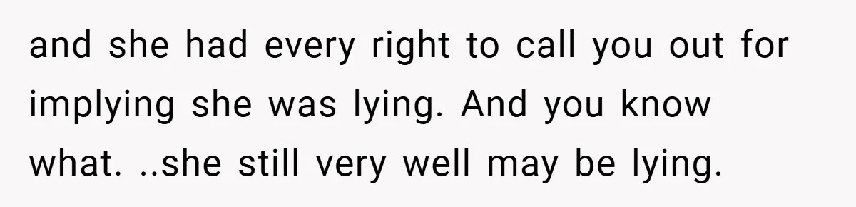 and she had every right to call you out for implying she was lying. And you know what. ..she still very well may be lying.
