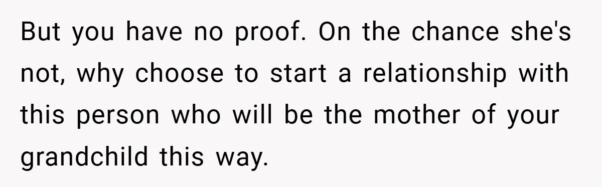 But you have no proof. On the chance she's not, why choose to start a relationship with this person who will be the mother of your grandchild this way.