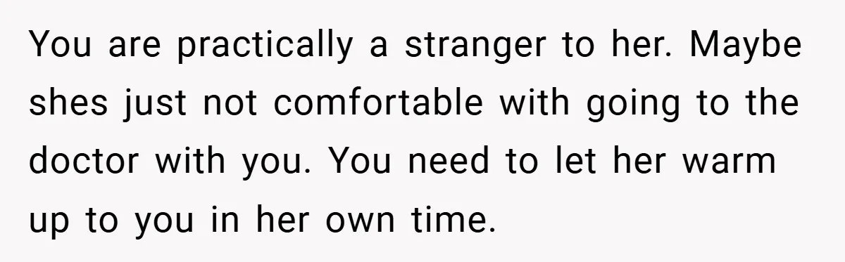 You are practically a stranger to her. Maybe shes just not comfortable with going to the doctor with you. You need to let her warm up to you in her...