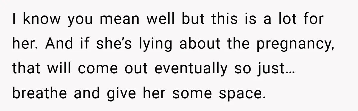 I know you mean well but this is a lot for her. And if she’s lying about the pregnancy, that will come out eventually so just…breathe and give her some...