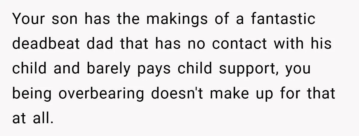 Your son has the makings of a fantastic deadbeat dad that has no contact with his child and barely pays child support, you being overbearing doesn't make up for that...