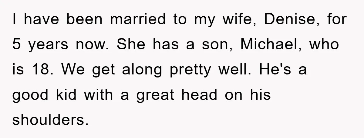 I have been married to my wife, Denise, for 5 years now. She has a son, Michael, who is 18. We get along pretty well. He's a good kid with...