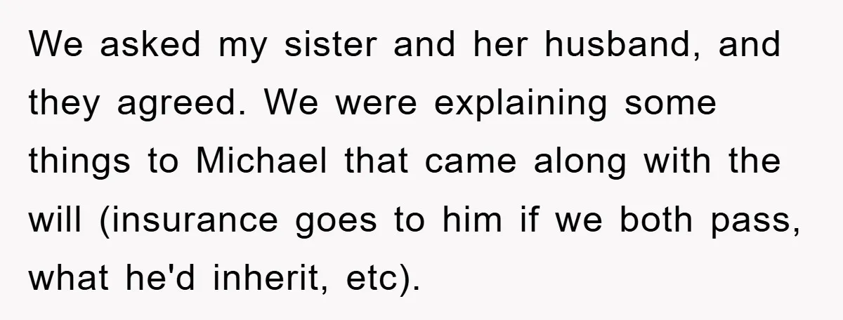 We asked my sister and her husband, and they agreed. We were explaining some things to Michael that came along with the will (insurance goes to him if we both...