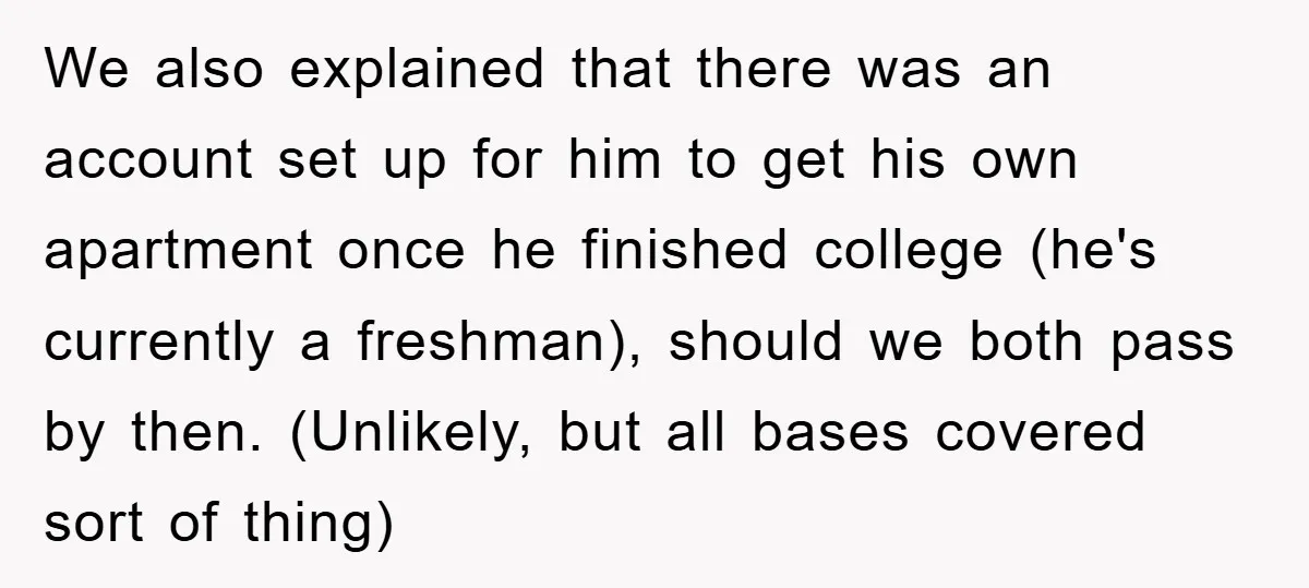 We also explained that there was an account set up for him to get his own apartment once he finished college (he's currently a freshman), should we both pass by...