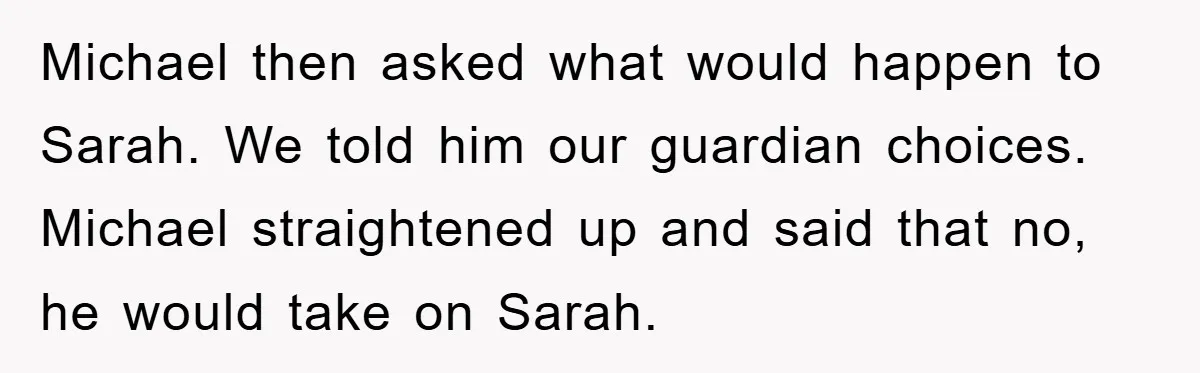 Michael then asked what would happen to Sarah. We told him our guardian choices. Michael straightened up and said that no, he would take on Sarah.