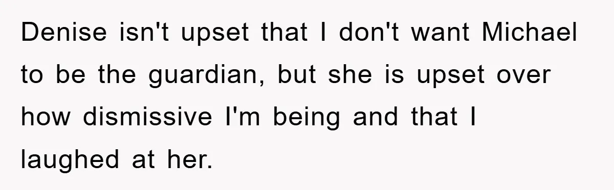 Denise isn't upset that I don't want Michael to be the guardian, but she is upset over how dismissive I'm being and that I laughed at her.