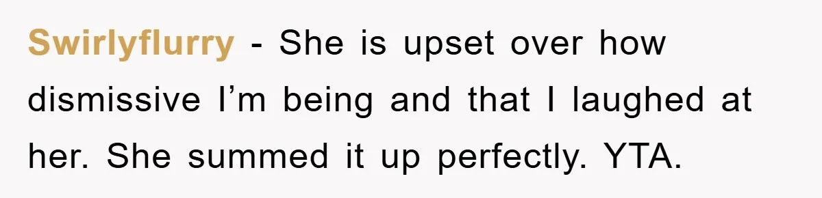 Swirlyflurry − She is upset over how dismissive I’m being and that I laughed at her. She summed it up perfectly. YTA.