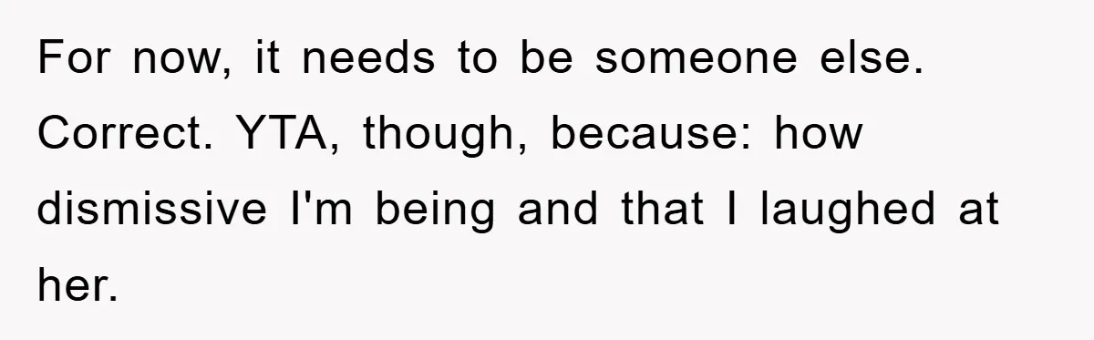 For now, it needs to be someone else. Correct. YTA, though, because: how dismissive I'm being and that I laughed at her.