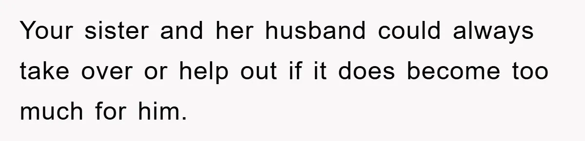 Your sister and her husband could always take over or help out if it does become too much for him.