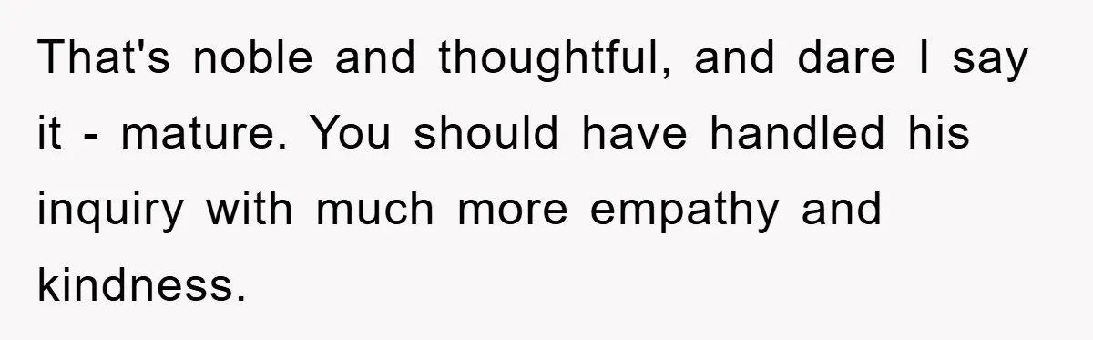That's noble and thoughtful, and dare I say it - mature. You should have handled his inquiry with much more empathy and kindness.