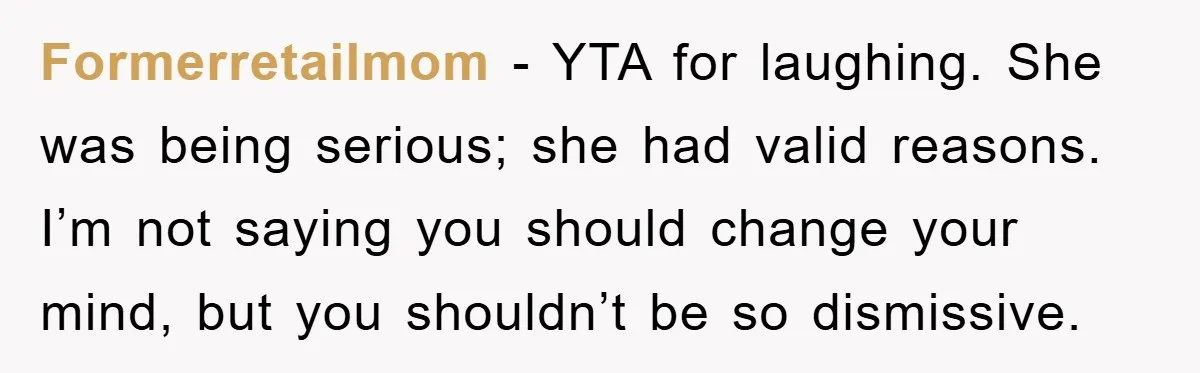 Formerretailmom − YTA for laughing. She was being serious; she had valid reasons. I’m not saying you should change your mind, but you shouldn’t be so dismissive.