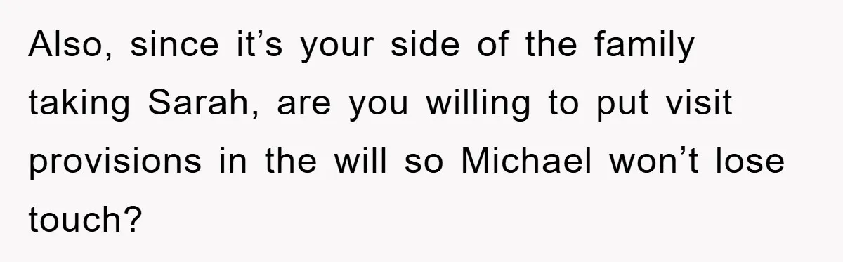 Also, since it’s your side of the family taking Sarah, are you willing to put visit provisions in the will so Michael won’t lose touch?