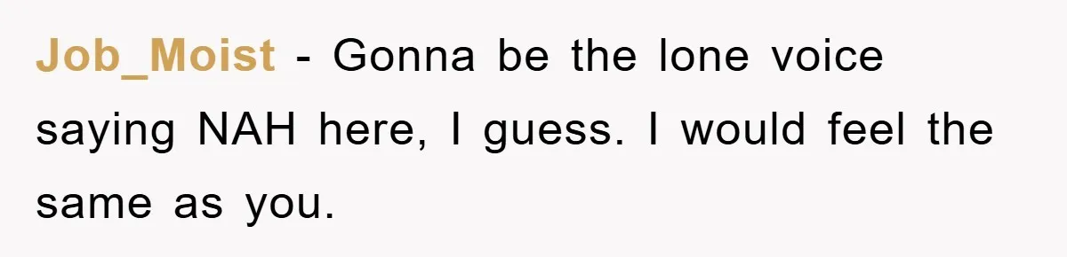 Job_Moist − Gonna be the lone voice saying NAH here, I guess. I would feel the same as you.
