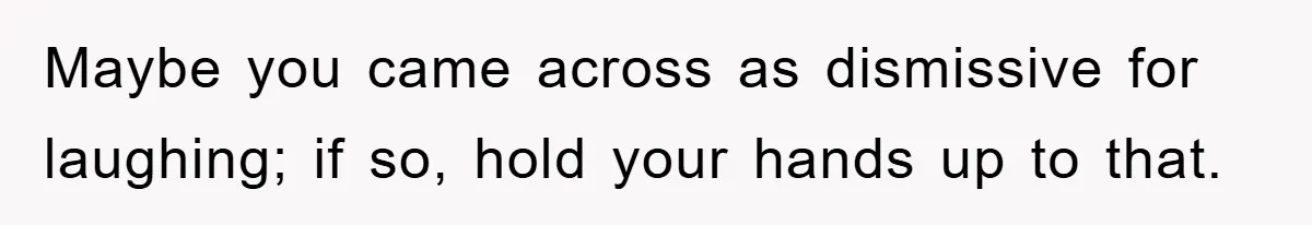 Maybe you came across as dismissive for laughing; if so, hold your hands up to that.