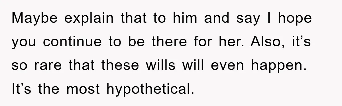 Maybe explain that to him and say I hope you continue to be there for her. Also, it’s so rare that these wills will even happen. It’s the most hypothetical.