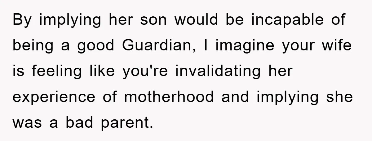 By implying her son would be incapable of being a good Guardian, I imagine your wife is feeling like you're invalidating her experience of motherhood and implying she was a...