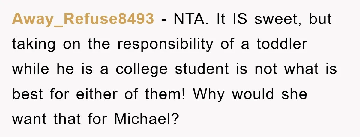 Away_Refuse8493 − NTA. It IS sweet, but taking on the responsibility of a toddler while he is a college student is not what is best for either of them! Why...