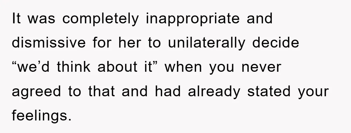 It was completely inappropriate and dismissive for her to unilaterally decide “we’d think about it” when you never agreed to that and had already stated your feelings.