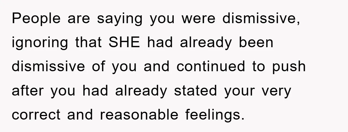 People are saying you were dismissive, ignoring that SHE had already been dismissive of you and continued to push after you had already stated your very correct and reasonable feelings.