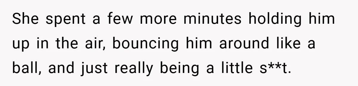 She spent a few more minutes holding him up in the air, bouncing him around like a ball, and just really being a little s**t.