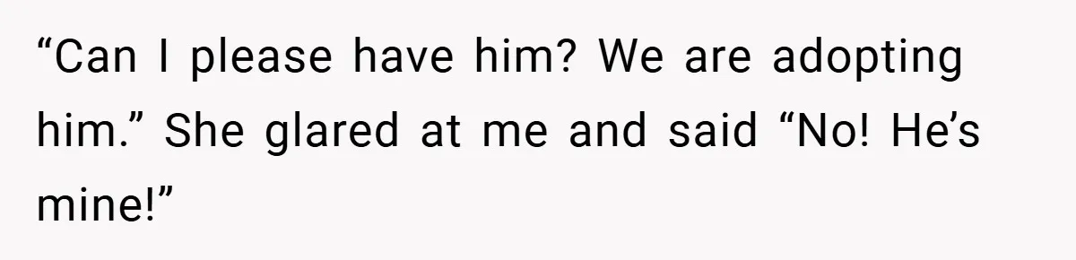“Can I please have him? We are adopting him.” She glared at me and said “No! He’s mine!”