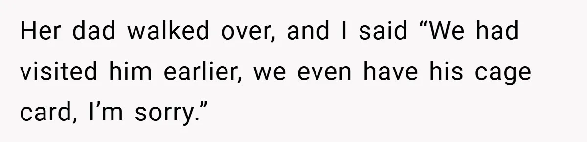 Her dad walked over, and I said “We had visited him earlier, we even have his cage card, I’m sorry.”